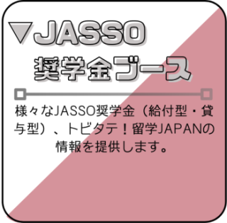 JASSO奨学金ブース　様々なJASSO奨学金、トビタテ！留学JAPANの個別相談ブースです。
