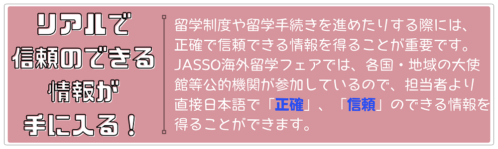 リアルで信頼のできる情報が手に入る！各国・地域の大使館等公的機関が参加しているので、担当者より「正確」で「信頼」のできる情報が得られます。